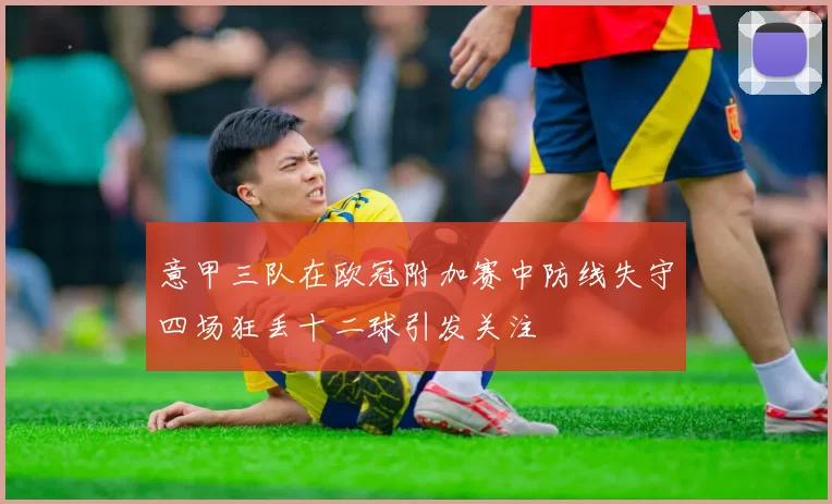 意甲三队在欧冠附加赛中防线失守四场狂丢十二球引发关注