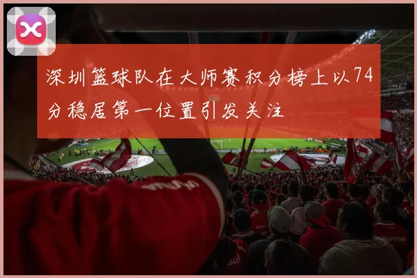 深圳篮球队在大师赛积分榜上以74分稳居第一位置引发关注