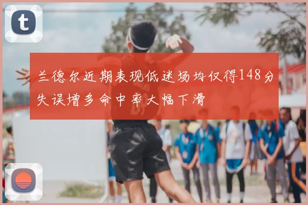 兰德尔近期表现低迷场均仅得148分失误增多命中率大幅下滑