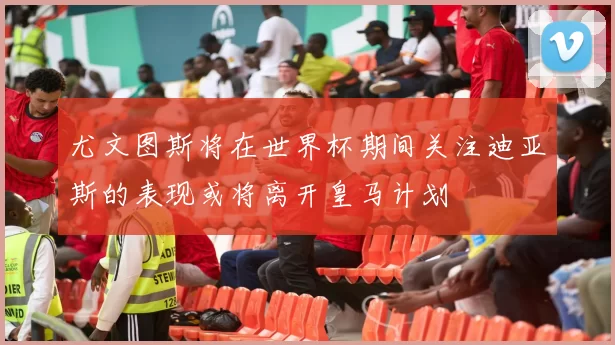 尤文图斯将在世界杯期间关注迪亚斯的表现或将离开皇马计划