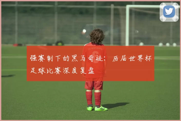 强赛制下的黑马奇迹：历届世界杯足球比赛深度复盘