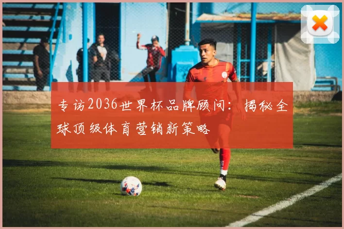 专访2036世界杯品牌顾问：揭秘全球顶级体育营销新策略