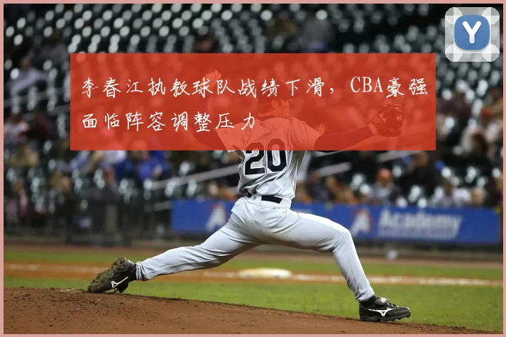 李春江执教球队战绩下滑，CBA豪强面临阵容调整压力