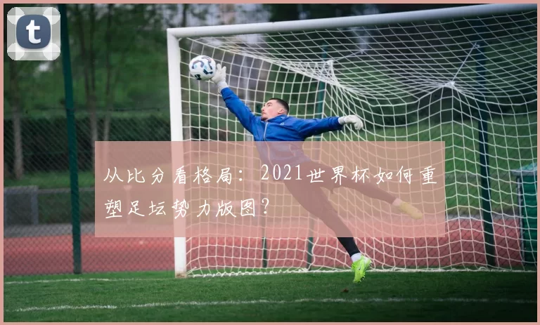 从比分看格局：2021世界杯如何重塑足坛势力版图？
