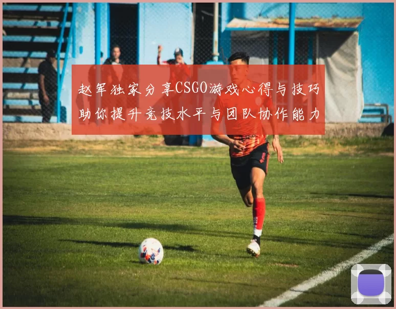 赵军独家分享CSGO游戏心得与技巧助你提升竞技水平与团队协作能力