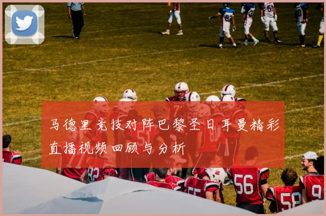 马德里竞技对阵巴黎圣日耳曼精彩直播视频回顾与分析