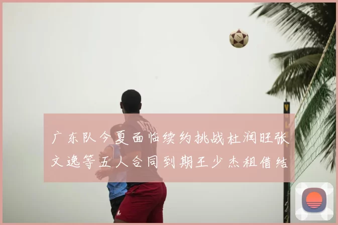 广东队今夏面临续约挑战杜润旺张文逸等五人合同到期王少杰租借结束
