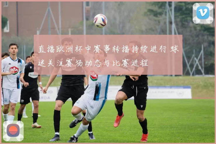 直播欧洲杯中赛事转播持续进行 球迷关注赛场动态与比赛进程