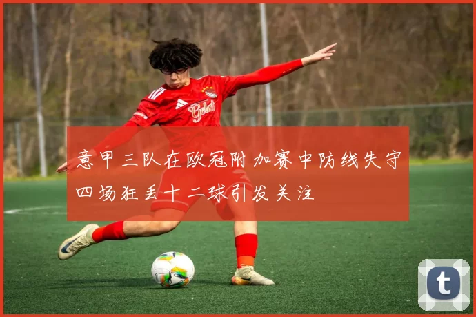 意甲三队在欧冠附加赛中防线失守四场狂丢十二球引发关注