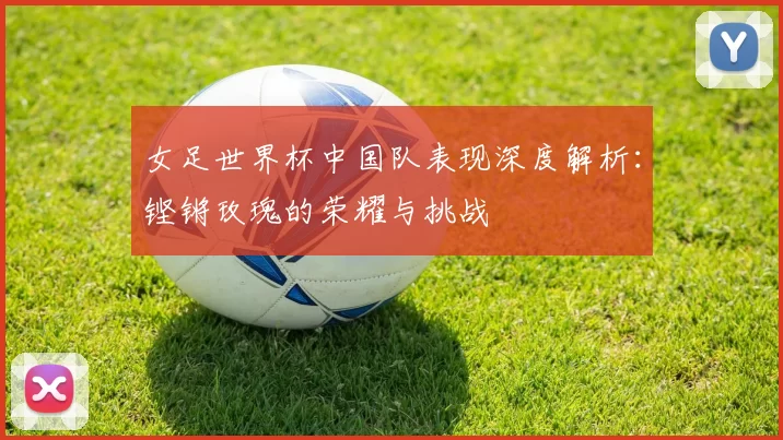 女足世界杯中国队表现深度解析：铿锵玫瑰的荣耀与挑战