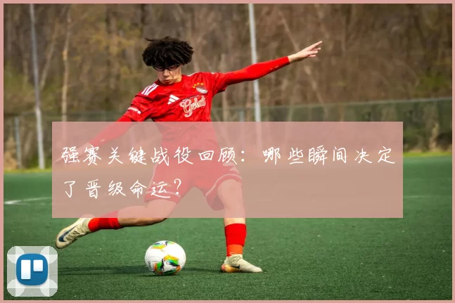 强赛关键战役回顾：哪些瞬间决定了晋级命运？