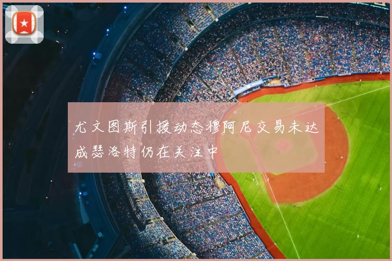 尤文图斯引援动态穆阿尼交易未达成瑟洛特仍在关注中