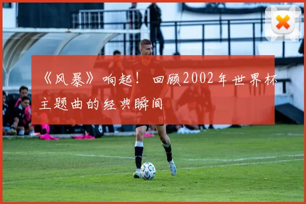 《风暴》响起！回顾2002年世界杯主题曲的经典瞬间