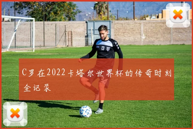 C罗在2022卡塔尔世界杯的传奇时刻全记录