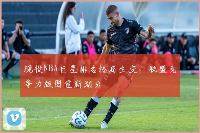 现役NBA巨星排名格局生变，联盟竞争力版图重新划分