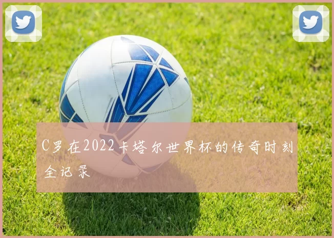 C罗在2022卡塔尔世界杯的传奇时刻全记录