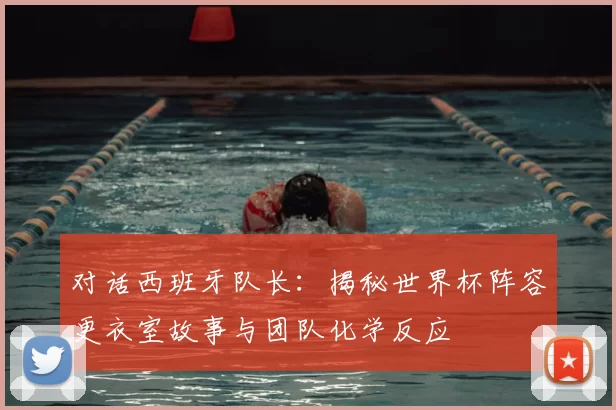 对话西班牙队长：揭秘世界杯阵容更衣室故事与团队化学反应