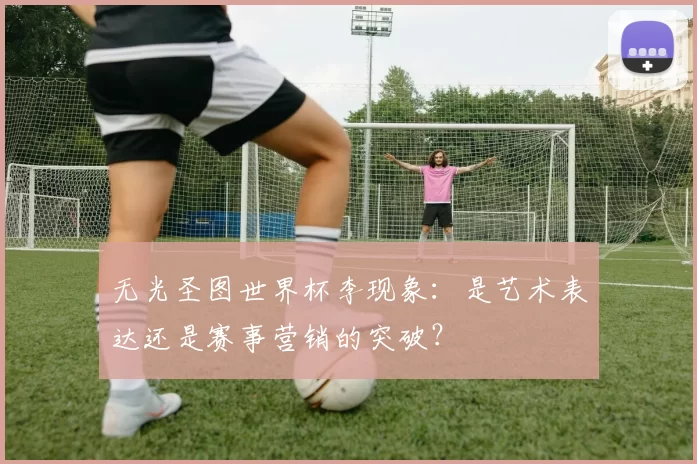 无光圣图世界杯李现象：是艺术表达还是赛事营销的突破？