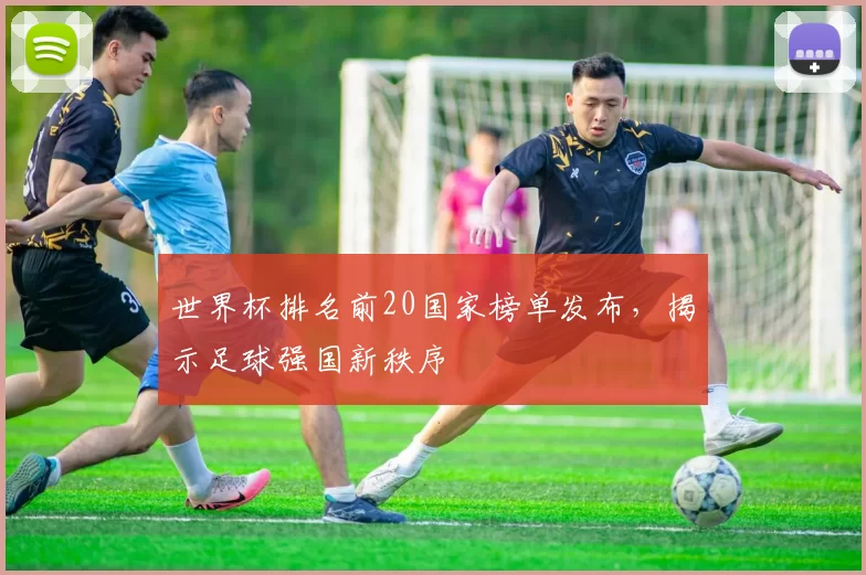 世界杯排名前20国家榜单发布，揭示足球强国新秩序