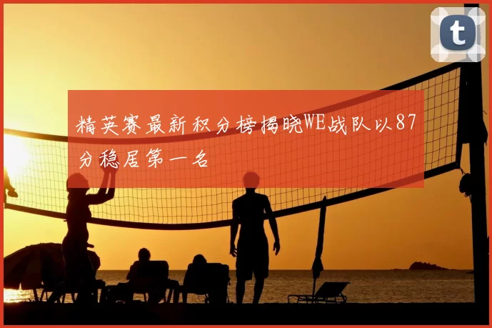 精英赛最新积分榜揭晓WE战队以87分稳居第一名