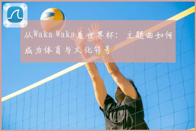 从Waka Waka看世界杯：主题曲如何成为体育与文化符号