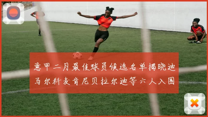 意甲二月最佳球员候选名单揭晓迪马尔科麦肯尼贝拉尔迪等六人入围