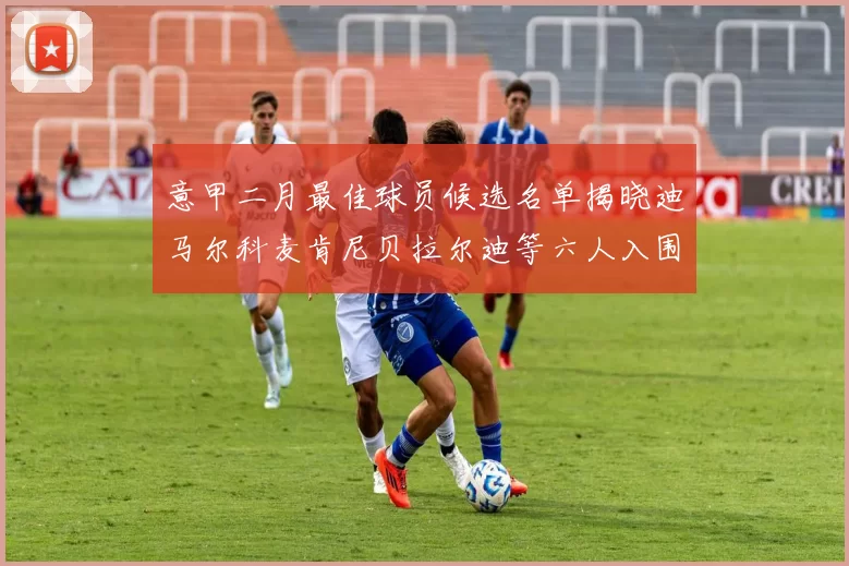 意甲二月最佳球员候选名单揭晓迪马尔科麦肯尼贝拉尔迪等六人入围