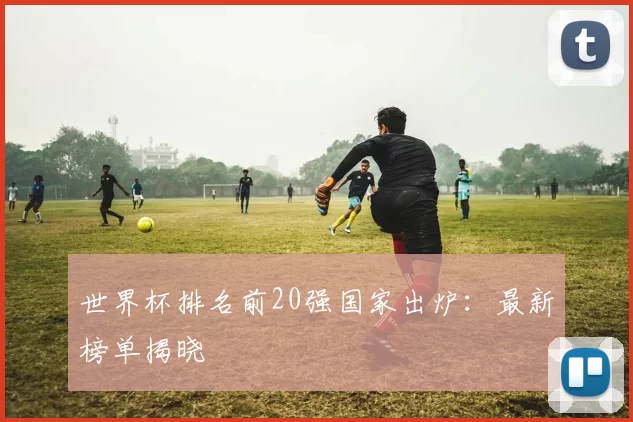世界杯排名前20强国家出炉：最新榜单揭晓