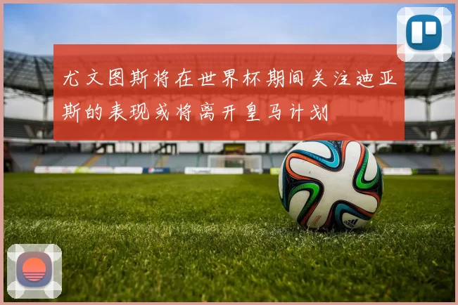 尤文图斯将在世界杯期间关注迪亚斯的表现或将离开皇马计划