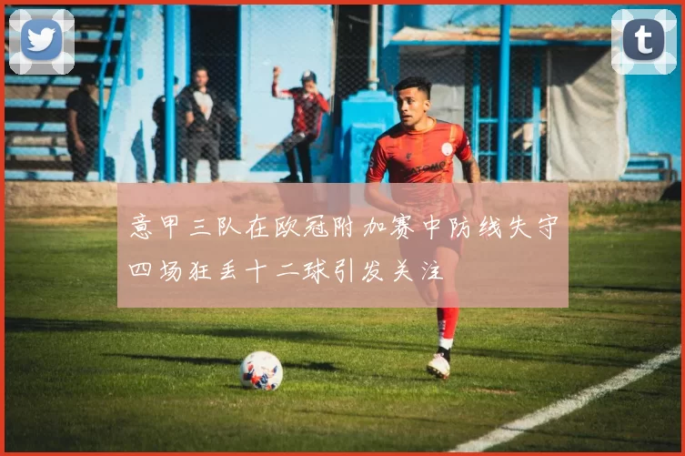 意甲三队在欧冠附加赛中防线失守四场狂丢十二球引发关注