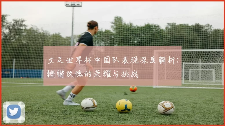 女足世界杯中国队表现深度解析：铿锵玫瑰的荣耀与挑战