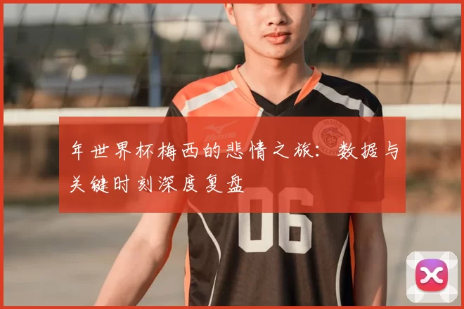 年世界杯梅西的悲情之旅：数据与关键时刻深度复盘