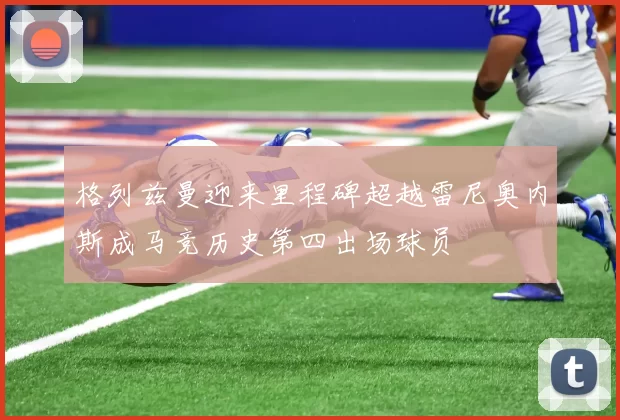 格列兹曼迎来里程碑超越雷尼奥内斯成马竞历史第四出场球员