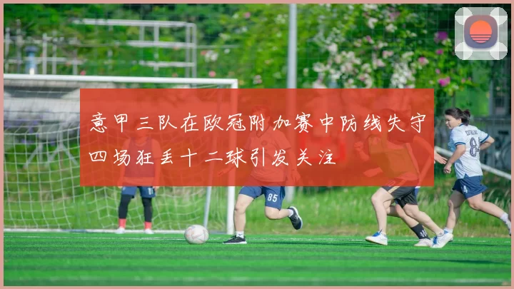 意甲三队在欧冠附加赛中防线失守四场狂丢十二球引发关注