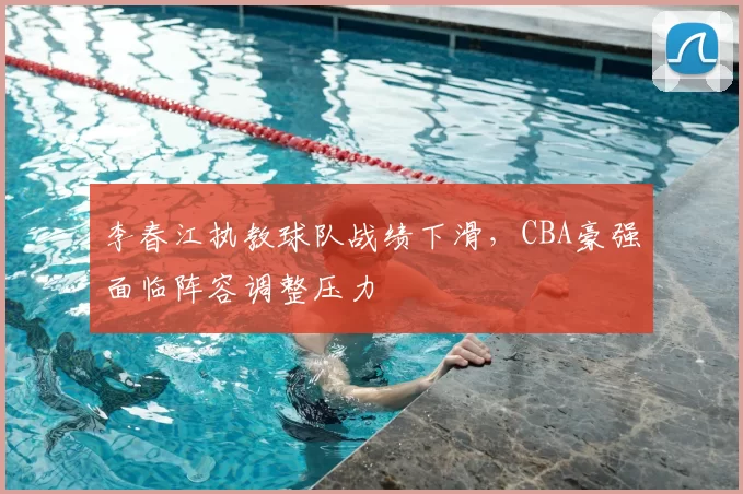 李春江执教球队战绩下滑，CBA豪强面临阵容调整压力