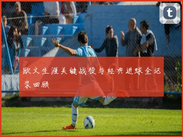 欧文生涯关键战役与经典进球全记录回顾