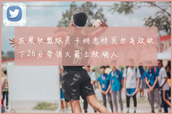 发展联盟球员卡姆惠特莫尔高效砍下26分带领火箭击败湖人