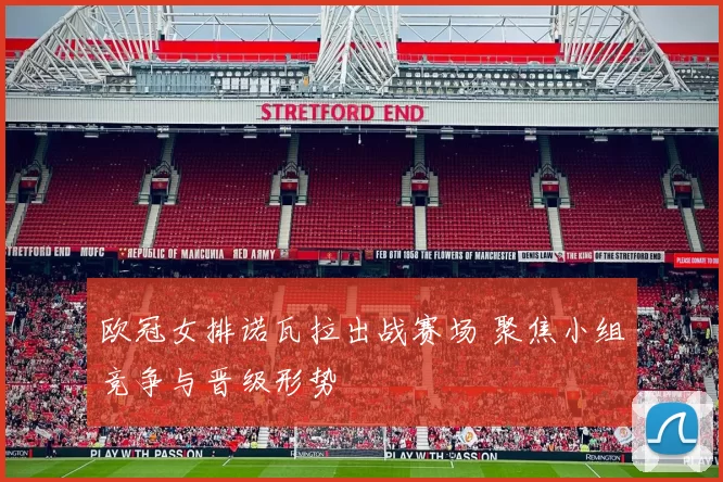 欧冠女排诺瓦拉出战赛场 聚焦小组竞争与晋级形势