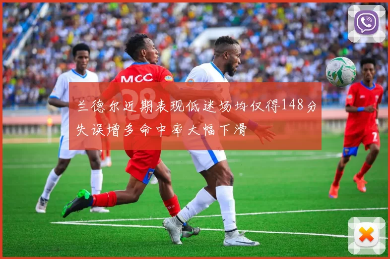 兰德尔近期表现低迷场均仅得148分失误增多命中率大幅下滑