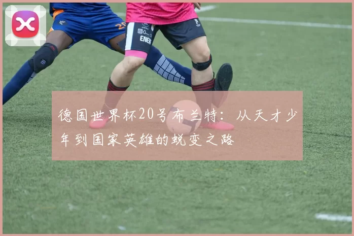 德国世界杯20号布兰特:从天才少年到国家英雄的蜕变之路