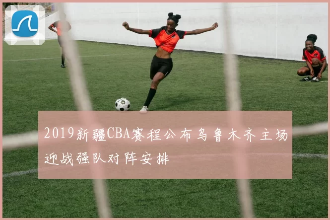 2019新疆CBA赛程公布乌鲁木齐主场迎战强队对阵安排