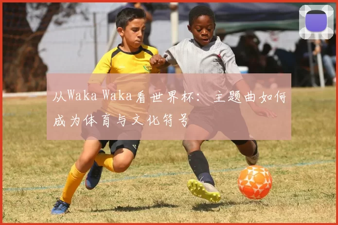 从Waka Waka看世界杯：主题曲如何成为体育与文化符号