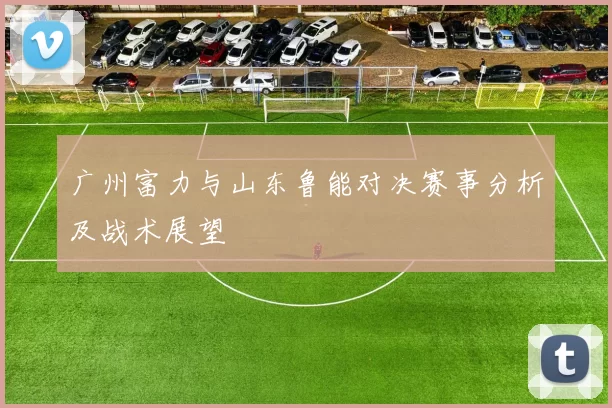 广州富力与山东鲁能对决赛事分析及战术展望