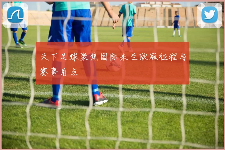 天下足球聚焦国际米兰欧冠征程与赛事看点