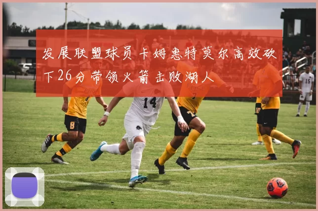发展联盟球员卡姆惠特莫尔高效砍下26分带领火箭击败湖人